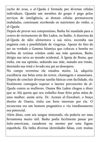 cacho de uvas, a al-Qaeda é formada por diversas células
individuais. Quando um membro do grupo é pego pelos
serviços de inteligência, as demais células permanecem
inabaladas, continuam recebendo os nutrientes do vinho, a
al-Qaeda.
Depois de provar seu compromisso, Basha foi mandada para o
centro de treinamento de Bin Laden, no Sudão. A doutrina da
al-Qaeda de ódio alimentava a sua raiva, escondia sua
angústia com a possibilidade de vingança. Apesar do fato de
ser na verdade a Gamma Islamiya que colocou a bomba no
ônibus de turistas cristãos onde sua mãe queimou, Basha
dirigia sua raiva ao mundo ocidental. À Igreja de Roma, que
tinha, em sua opinião, seduzido sua mãe, matado seu irmão,
destruído sua irmã e levado seu pai ao desespero.
No campo terrorista ela estudou muito. Lá, adquiriu
excelência nas belas artes do terror, chantagem e assassinato.
Depois de concluir diversas tarefas básicas com facilidade, ela
finalmente conseguiu superar o latente preconceito da al-
Qaeda contra as mulheres. Osama Bin Laden chegou a dizer
que se Alá queria que seu trabalho fosse feito pelas mãos de
uma mulher, assim seria. Dr. Ayman al-Zawahari, o braço
direito de Osama, tinha um forte interesse por ela. O
tecnocrata era um homem pragmático e viu imediatamente
seu potencial.
Além disso, com seu sangue misturado, ela poderia ser uma
ferramenta muito útil. Basha podia facilmente passar por
ítalo-americana, canadense ou mesmo por uma fogosa
espanhola. Ela tinha diversas identidades falsas, com muitas
 