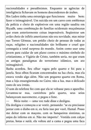 nacionalidades e pseudônimos. Enquanto as agências de
inteligência fichavam os homens descendentes de árabes.
Bin Laden tinha uma estratégia que funcionou muito bem:
fazer o inimaginável. Um suicida em um carro com emblemas
da polícia e cheio de explosivos em uma região saudita em
Riyadh, uma combinação de famílias ocidentais muçulmanas
que eram anteriormente coisas impensáveis. Seqüestrar um
avião cheio de infiéis americanos não era novidade, mas mirar
nas Torres Gêmeas, um prédio cheio de pessoas de todas as
raças, religiões e nacionalidades tão brilhante e cruel que
conseguiu a total surpresa do mundo. Assim como usar uma
jovem para cuidar de um plano contra o máximo símbolo do
cristianismo, o Vigário de Cristo, também seria, no que eram
os antigos paradigmas do terrorismo islâmico, um ato
inimaginável.
Basha acordou. Seu olhar vagou pelo quarto e foi para a
janela. Seus olhos ficaram concentrados na lua cheia, mas ela
estava vendo algo além. Não um pequeno quarto em Roma,
mas a loja ensangüentada no Cairo; não a lua, mas o delicado
rosto de seu irmão.
O som do telefone fez com que ela se voltasse para o aparelho.
Levantou-se nua, caminhou pelo quarto, seus seios
balançavam suavemente, e pegou o fone.
—      Meia-noite — uma voz rude disse e desligou.
Ela desligou e começou a se vestir, pensando: "se eu precisasse
jantar com o diabo em si, eu faria isso por você, Hamal. Posso
me deitar com os maçons, com os banqueiros sionistas, os
anjos do inferno em si. Não me importo". Vestida com calças
pretas, botas e sutiã, ela voltou até a cama e pegou uma faca
 