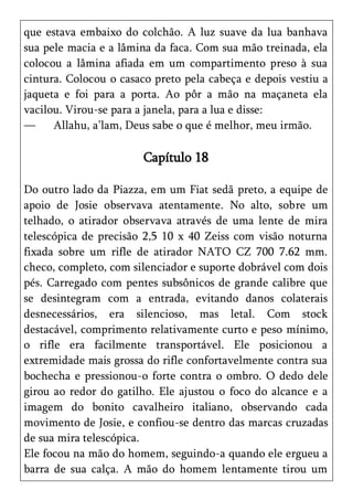 que estava embaixo do colchão. A luz suave da lua banhava
sua pele macia e a lâmina da faca. Com sua mão treinada, ela
colocou a lâmina afiada em um compartimento preso à sua
cintura. Colocou o casaco preto pela cabeça e depois vestiu a
jaqueta e foi para a porta. Ao pôr a mão na maçaneta ela
vacilou. Virou-se para a janela, para a lua e disse:
—     Allahu, a’lam, Deus sabe o que é melhor, meu irmão.

                       Capítulo 18

Do outro lado da Piazza, em um Fiat sedã preto, a equipe de
apoio de Josie observava atentamente. No alto, sobre um
telhado, o atirador observava através de uma lente de mira
telescópica de precisão 2,5 10 x 40 Zeiss com visão noturna
fixada sobre um rifle de atirador NATO CZ 700 7.62 mm.
checo, completo, com silenciador e suporte dobrável com dois
pés. Carregado com pentes subsônicos de grande calibre que
se desintegram com a entrada, evitando danos colaterais
desnecessários, era silencioso, mas letal. Com stock
destacável, comprimento relativamente curto e peso mínimo,
o rifle era facilmente transportável. Ele posicionou a
extremidade mais grossa do rifle confortavelmente contra sua
bochecha e pressionou-o forte contra o ombro. O dedo dele
girou ao redor do gatilho. Ele ajustou o foco do alcance e a
imagem do bonito cavalheiro italiano, observando cada
movimento de Josie, e confiou-se dentro das marcas cruzadas
de sua mira telescópica.
Ele focou na mão do homem, seguindo-a quando ele ergueu a
barra de sua calça. A mão do homem lentamente tirou um
 
