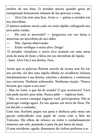 estilete de sua bota. O atirador piscou quando gotas de
transpiração lentamente rolaram de seu pescoço e testa.
—      Alvo Um tem uma faca. Avise-a — gritou o atirador em
seu microfone.
O músico andante tocou cada vez mais rápido, esfregando seu
arco pelas cordas.
—      Ele está se movendo? — perguntou em voz baixa o
motorista no microfone do seu rádio.
—      Não. Apenas observando.
—      Então verifique o outro alvo. Droga!
 O atirador visualizou o outro alvo sentado em uma mesa
atrás da mesa de Josie; e falou em seu microfone de lapela:
- Josie, Alvo Um à sua direita. Faca.

Assim que as palavras fluíram através da escuta sem fio em
seu ouvido, ela deu uma rápida olhada no cavalheiro italiano
imediatamente à sua direita, calculou a distância, e continuou
sua conversa. Nenhum sobressalto. Nenhuma reação. "Nunca
deixem que vejam o seu suor."
- Mas zio Lotti, o que há de errado? O que aconteceu? Você
não pode mentir para mim. Nunca pôde — suplicou Josie.
- Não, eu nunca consegui enganar você, principessina. Não se
preocupe comigo agora. Eu sou apenas um servo de Deus. Ele
irá decidir o caminho.
Com isso, Scarlotti pegou sua pasta e deslizou pela mesa um
pacote embrulhado com papel de carne com o Selo do
Vaticano. Ele olhou de relance ao redor e cuidadosamente
removeu um rolo, passando-o para ela por baixo da mesa.
O som estridente, agudo, dissonante do violino perfurou o ar.
 