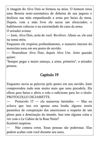 A imagem do Alvo Dois se formou na mira. O homem tirou
uma Beretta semi-automática de debaixo de sua jaqueta e
deslizou sua mão empunhando a arma por baixo da mesa.
Depois, com a mão livre ele sacou um silenciador, e
habilmente colocou-o na extremidade do cano da arma.
O atirador avisou:
— Josie, Alvo Dois, atrás de você. Revólver. Afaste-se, ele está
na nossa mira.
Enquanto ele respirou profundamente, o sussurro intenso do
motorista soou em seu ponto de ouvido:
— Neutralizar Alvo Dois, depois Alvo Um. Atire quando
quiser.
"Sempre pegar a maior ameaça, a arma, primeiro", o atirador
pensou.

                         Capítulo 19

Enquanto ouvia as palavras pelo ponto em seu ouvido, Josie
compreendeu tudo sem muito mais que uma piscadela. Ela
olhou para baixo e abriu o rolo o suficiente para ler o título:
PROTOCOLLO DICIASSETTE.
—     Protocolo 17 — ela sussurrou baixinho. — Mas eu
achava que isso era apenas uma lenda; alguma teoria
paranóica de conspiração dos americanos a respeito de um
plano para a dominação do mundo. Isso tem alguma coisa a
ver com o Le Cahier de la Rose Noire?
Scarlotti suspirou.
—     Não cometa erros. Essas pessoas são poderosas. Elas
podem acabar com você durante seu sono.
 
