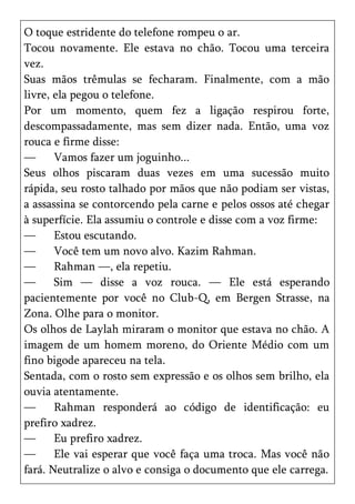 O toque estridente do telefone rompeu o ar.
Tocou novamente. Ele estava no chão. Tocou uma terceira
vez.
Suas mãos trêmulas se fecharam. Finalmente, com a mão
livre, ela pegou o telefone.
Por um momento, quem fez a ligação respirou forte,
descompassadamente, mas sem dizer nada. Então, uma voz
rouca e firme disse:
—      Vamos fazer um joguinho...
Seus olhos piscaram duas vezes em uma sucessão muito
rápida, seu rosto talhado por mãos que não podiam ser vistas,
a assassina se contorcendo pela carne e pelos ossos até chegar
à superfície. Ela assumiu o controle e disse com a voz firme:
—      Estou escutando.
—      Você tem um novo alvo. Kazim Rahman.
—      Rahman —, ela repetiu.
—      Sim — disse a voz rouca. — Ele está esperando
pacientemente por você no Club-Q, em Bergen Strasse, na
Zona. Olhe para o monitor.
Os olhos de Laylah miraram o monitor que estava no chão. A
imagem de um homem moreno, do Oriente Médio com um
fino bigode apareceu na tela.
Sentada, com o rosto sem expressão e os olhos sem brilho, ela
ouvia atentamente.
—      Rahman responderá ao código de identificação: eu
prefiro xadrez.
—      Eu prefiro xadrez.
—      Ele vai esperar que você faça uma troca. Mas você não
fará. Neutralize o alvo e consiga o documento que ele carrega.
 