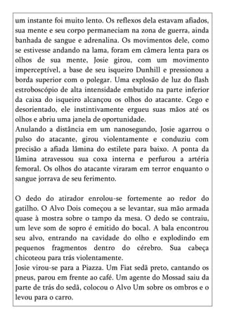 um instante foi muito lento. Os reflexos dela estavam afiados,
sua mente e seu corpo permaneciam na zona de guerra, ainda
banhada de sangue e adrenalina. Os movimentos dele, como
se estivesse andando na lama, foram em câmera lenta para os
olhos de sua mente, Josie girou, com um movimento
imperceptível, a base de seu isqueiro Dunhill e pressionou a
borda superior com o polegar. Uma explosão de luz do flash
estroboscópio de alta intensidade embutido na parte inferior
da caixa do isqueiro alcançou os olhos do atacante. Cego e
desorientado, ele instintivamente ergueu suas mãos até os
olhos e abriu uma janela de oportunidade.
Anulando a distância em um nanosegundo, Josie agarrou o
pulso do atacante, girou violentamente e conduziu com
precisão a afiada lâmina do estilete para baixo. A ponta da
lâmina atravessou sua coxa interna e perfurou a artéria
femoral. Os olhos do atacante viraram em terror enquanto o
sangue jorrava de seu ferimento.

O dedo do atirador enrolou-se fortemente ao redor do
gatilho. O Alvo Dois começou a se levantar, sua mão armada
quase à mostra sobre o tampo da mesa. O dedo se contraiu,
um leve som de sopro é emitido do bocal. A bala encontrou
seu alvo, entrando na cavidade do olho e explodindo em
pequenos fragmentos dentro do cérebro. Sua cabeça
chicoteou para trás violentamente.
Josie virou-se para a Piazza. Um Fiat sedã preto, cantando os
pneus, parou em frente ao café. Um agente do Mossad saiu da
parte de trás do sedã, colocou o Alvo Um sobre os ombros e o
levou para o carro.
 