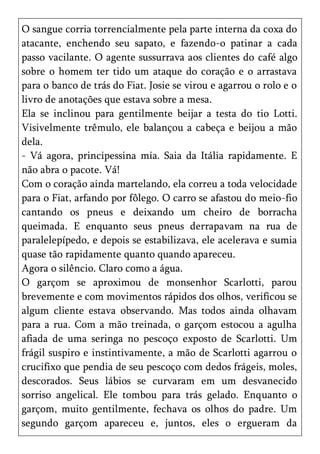 O sangue corria torrencialmente pela parte interna da coxa do
atacante, enchendo seu sapato, e fazendo-o patinar a cada
passo vacilante. O agente sussurrava aos clientes do café algo
sobre o homem ter tido um ataque do coração e o arrastava
para o banco de trás do Fiat. Josie se virou e agarrou o rolo e o
livro de anotações que estava sobre a mesa.
Ela se inclinou para gentilmente beijar a testa do tio Lotti.
Visivelmente trêmulo, ele balançou a cabeça e beijou a mão
dela.
- Vá agora, principessina mia. Saia da Itália rapidamente. E
não abra o pacote. Vá!
Com o coração ainda martelando, ela correu a toda velocidade
para o Fiat, arfando por fôlego. O carro se afastou do meio-fio
cantando os pneus e deixando um cheiro de borracha
queimada. E enquanto seus pneus derrapavam na rua de
paralelepípedo, e depois se estabilizava, ele acelerava e sumia
quase tão rapidamente quanto quando apareceu.
Agora o silêncio. Claro como a água.
O garçom se aproximou de monsenhor Scarlotti, parou
brevemente e com movimentos rápidos dos olhos, verificou se
algum cliente estava observando. Mas todos ainda olhavam
para a rua. Com a mão treinada, o garçom estocou a agulha
afiada de uma seringa no pescoço exposto de Scarlotti. Um
frágil suspiro e instintivamente, a mão de Scarlotti agarrou o
crucifixo que pendia de seu pescoço com dedos frágeis, moles,
descorados. Seus lábios se curvaram em um desvanecido
sorriso angelical. Ele tombou para trás gelado. Enquanto o
garçom, muito gentilmente, fechava os olhos do padre. Um
segundo garçom apareceu e, juntos, eles o ergueram da
 
