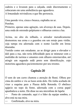 cadeira e o levaram para a calçada, onde discretamente o
colocaram em uma ambulância que aguardava.
A Irmandade reivindicou o que lhe pertencia.

Uma parede viva, cinza e branca, explodiu no ar.
Pombos.
Primeiro, apenas uma agitação, um alvoroço de asas. Depois,
uma onda de estrondo palpitante e silhuetas contra a lua.

Acima, no alto do telhado, o atirador metodicamente
desmontou sua arma e a guardou em um estojo para violão,
cuja tampa era adornada com o nome Lucille em letras
douradas.
Vestido como um estudante, ao se dirigir para o elevador e
dali para a rua, não teria dificuldade para se misturar com a
multidão de turistas e amantes com olhares enternecidos, até
atingir um segundo sedã preto sem identificação, cujo
motorista aguardava pacientemente por seu retomo.

                        Capítulo 20

O som de um carro chamou a atenção de Rossi. Olhou por
cima do ombro e viu as luzes atrás dele. Ele tinha acabado de
virar a esquina para a Piazza della Rotonda. O obelisco
egípcio no topo da fonte, adornada com a coroa papal
apunhalava a noite. Ele disse no seu microfone de lapela:
—     Posto de comando, aqui é o líder da equipe sombra, o
alvo está na sua mira.
—     Confirmado, alvo na mira.
 