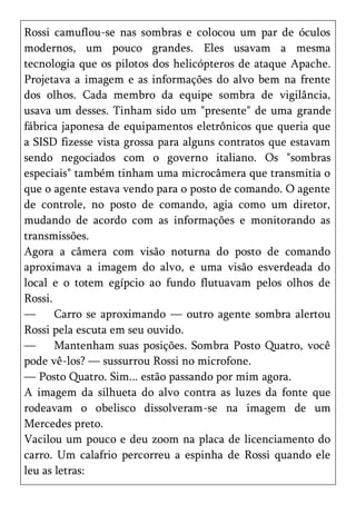 Rossi camuflou-se nas sombras e colocou um par de óculos
modernos, um pouco grandes. Eles usavam a mesma
tecnologia que os pilotos dos helicópteros de ataque Apache.
Projetava a imagem e as informações do alvo bem na frente
dos olhos. Cada membro da equipe sombra de vigilância,
usava um desses. Tinham sido um "presente" de uma grande
fábrica japonesa de equipamentos eletrônicos que queria que
a SISD fizesse vista grossa para alguns contratos que estavam
sendo negociados com o governo italiano. Os "sombras
especiais" também tinham uma microcâmera que transmitia o
que o agente estava vendo para o posto de comando. O agente
de controle, no posto de comando, agia como um diretor,
mudando de acordo com as informações e monitorando as
transmissões.
Agora a câmera com visão noturna do posto de comando
aproximava a imagem do alvo, e uma visão esverdeada do
local e o totem egípcio ao fundo flutuavam pelos olhos de
Rossi.
—      Carro se aproximando — outro agente sombra alertou
Rossi pela escuta em seu ouvido.
—      Mantenham suas posições. Sombra Posto Quatro, você
pode vê-los? — sussurrou Rossi no microfone.
— Posto Quatro. Sim... estão passando por mim agora.
A imagem da silhueta do alvo contra as luzes da fonte que
rodeavam o obelisco dissolveram-se na imagem de um
Mercedes preto.
Vacilou um pouco e deu zoom na placa de licenciamento do
carro. Um calafrio percorreu a espinha de Rossi quando ele
leu as letras:
 