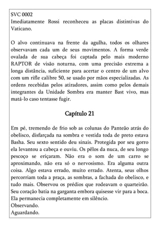 SVC 0002
Imediatamente Rossi reconheceu as placas distintivas do
Vaticano.

O alvo continuava na frente da agulha, todos os olhares
observavam cada um de seus movimentos. A forma verde
ovalada de sua cabeça foi captada pelo mais moderno
RAPTOR de visão noturna, com uma precisão extrema a
longa distância, suficiente para acertar o centro de um alvo
com um rifle calibre 50, se usado por mãos especializadas. As
ordens recebidas pelos atiradores, assim como pelos demais
integrantes da Unidade Sombra era manter Bast vivo, mas
matá-lo caso tentasse fugir.

                        Capítulo 21

Em pé, tremendo de frio sob as colunas do Panteão atrás do
obelisco, disfarçada na sombra e vestida toda de preto estava
Basha. Seu sexto sentido deu sinais. Protegida por seu gorro
ela levantou a cabeça e ouviu. Os pêlos da nuca, de seu longo
pescoço se eriçaram. Não era o som de um carro se
aproximando, não era só o nervosismo. Era alguma outra
coisa. Algo estava errado, muito errado. Atenta, seus olhos
percorriam toda a praça, as sombras, a fachada do obelisco, e
tudo mais. Observou os prédios que rodeavam o quarteirão.
Seu coração batia na garganta embora quisesse vir para a boca.
Ela permanecia completamente em silêncio.
Observando.
Aguardando.
 