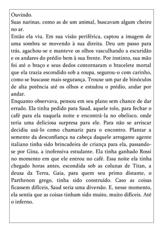Ouvindo.
Suas narinas, como as de um animal, buscavam algum cheiro
no ar.
Então ela viu. Em sua visão periférica, captou a imagem de
uma sombra se movendo à sua direita. Deu um passo para
trás, agachou-se e manteve os olhos vasculhando a escuridão
e os andares do prédio bem à sua frente. Por instinto, sua mão
foi até o braço e seus dedos contornaram o bracelete mortal
que ela trazia escondido sob a roupa, segurou-o com carinho,
como se buscasse mais segurança. Trouxe um par de binóculos
de alta potência até os olhos e estudou o prédio, andar por
andar.
Enquanto observava, pensou em seu plano sem chance de dar
errado. Ela tinha pedido para Saud, aquele tolo, para fechar o
café para ela naquela noite e encontrá-la no obelisco, onde
teria uma deliciosa surpresa para ele. Para não se arriscar
decidiu usá-lo como chamariz para o encontro. Plantar a
semente da desconfiança na cabeça daquele arrogante agente
italiano tinha sido brincadeira de criança para ela, passando-
se por Gina, a inofensiva estudante. Ela tinha ganhado Rossi
no momento em que ele entrou no café. Essa noite ela tinha
chegado horas antes, escondida sob as colunas de Titan, a
deusa da Terra, Gaia, para quem seu primo distante, o
Parthenon grego, tinha sido construído. Caso as coisas
ficassem difíceis, Saud seria uma diversão. E, nesse momento,
ela sentia que as coisas tinham sido muito, muito difíceis. Até
o inferno.
 