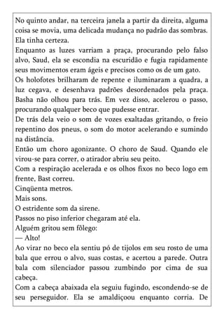 No quinto andar, na terceira janela a partir da direita, alguma
coisa se movia, uma delicada mudança no padrão das sombras.
Ela tinha certeza.
Enquanto as luzes varriam a praça, procurando pelo falso
alvo, Saud, ela se escondia na escuridão e fugia rapidamente
seus movimentos eram ágeis e precisos como os de um gato.
Os holofotes brilharam de repente e iluminaram a quadra, a
luz cegava, e desenhava padrões desordenados pela praça.
Basha não olhou para trás. Em vez disso, acelerou o passo,
procurando qualquer beco que pudesse entrar.
De trás dela veio o som de vozes exaltadas gritando, o freio
repentino dos pneus, o som do motor acelerando e sumindo
na distância.
Então um choro agonizante. O choro de Saud. Quando ele
virou-se para correr, o atirador abriu seu peito.
Com a respiração acelerada e os olhos fixos no beco logo em
frente, Bast correu.
Cinqüenta metros.
Mais sons.
O estridente som da sirene.
Passos no piso inferior chegaram até ela.
Alguém gritou sem fôlego:
— Alto!
Ao virar no beco ela sentiu pó de tijolos em seu rosto de uma
bala que errou o alvo, suas costas, e acertou a parede. Outra
bala com silenciador passou zumbindo por cima de sua
cabeça.
Com a cabeça abaixada ela seguiu fugindo, escondendo-se de
seu perseguidor. Ela se amaldiçoou enquanto corria. De
 