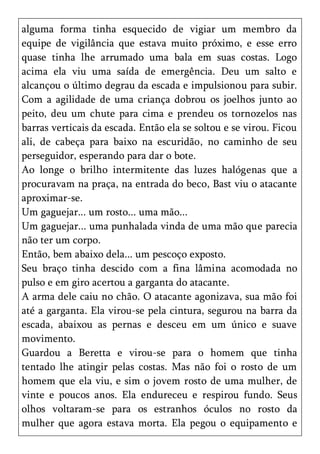alguma forma tinha esquecido de vigiar um membro da
equipe de vigilância que estava muito próximo, e esse erro
quase tinha lhe arrumado uma bala em suas costas. Logo
acima ela viu uma saída de emergência. Deu um salto e
alcançou o último degrau da escada e impulsionou para subir.
Com a agilidade de uma criança dobrou os joelhos junto ao
peito, deu um chute para cima e prendeu os tornozelos nas
barras verticais da escada. Então ela se soltou e se virou. Ficou
ali, de cabeça para baixo na escuridão, no caminho de seu
perseguidor, esperando para dar o bote.
Ao longe o brilho intermitente das luzes halógenas que a
procuravam na praça, na entrada do beco, Bast viu o atacante
aproximar-se.
Um gaguejar... um rosto... uma mão...
Um gaguejar... uma punhalada vinda de uma mão que parecia
não ter um corpo.
Então, bem abaixo dela... um pescoço exposto.
Seu braço tinha descido com a fina lâmina acomodada no
pulso e em giro acertou a garganta do atacante.
A arma dele caiu no chão. O atacante agonizava, sua mão foi
até a garganta. Ela virou-se pela cintura, segurou na barra da
escada, abaixou as pernas e desceu em um único e suave
movimento.
Guardou a Beretta e virou-se para o homem que tinha
tentado lhe atingir pelas costas. Mas não foi o rosto de um
homem que ela viu, e sim o jovem rosto de uma mulher, de
vinte e poucos anos. Ela endureceu e respirou fundo. Seus
olhos voltaram-se para os estranhos óculos no rosto da
mulher que agora estava morta. Ela pegou o equipamento e
 
