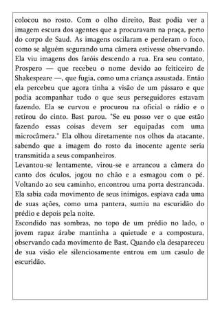 colocou no rosto. Com o olho direito, Bast podia ver a
imagem escura dos agentes que a procuravam na praça, perto
do corpo de Saud. As imagens oscilaram e perderam o foco,
como se alguém segurando uma câmera estivesse observando.
Ela viu imagens dos faróis descendo a rua. Era seu contato,
Prospero — que recebeu o nome devido ao feiticeiro de
Shakespeare —, que fugia, como uma criança assustada. Então
ela percebeu que agora tinha a visão de um pássaro e que
podia acompanhar tudo o que seus perseguidores estavam
fazendo. Ela se curvou e procurou na oficial o rádio e o
retirou do cinto. Bast parou. "Se eu posso ver o que estão
fazendo essas coisas devem ser equipadas com uma
microcâmera." Ela olhou diretamente nos olhos da atacante,
sabendo que a imagem do rosto da inocente agente seria
transmitida a seus companheiros.
Levantou-se lentamente, virou-se e arrancou a câmera do
canto dos óculos, jogou no chão e a esmagou com o pé.
Voltando ao seu caminho, encontrou uma porta destrancada.
Ela sabia cada movimento de seus inimigos, espiava cada uma
de suas ações, como uma pantera, sumiu na escuridão do
prédio e depois pela noite.
Escondido nas sombras, no topo de um prédio no lado, o
jovem rapaz árabe mantinha a quietude e a compostura,
observando cada movimento de Bast. Quando ela desapareceu
de sua visão ele silenciosamente entrou em um casulo de
escuridão.
 