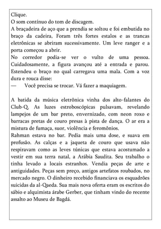 Clique.
O som contínuo do tom de discagem.
A braçadeira de aço que a prendia se soltou e foi embutida no
braço da cadeira, Foram três fortes estalos e as trancas
eletrônicas se abriram sucessivamente. Um leve ranger e a
porta começou a abrir.
No corredor podia-se ver o vulto de uma pessoa.
Cuidadosamente, a figura avançou até a entrada e parou.
Estendeu o braço no qual carregava uma mala. Com a voz
dura e rouca disse:
—     Você precisa se trocar. Vá fazer a maquiagem.

A batida da música eletrônica vinha dos alto-falantes do
Club-Q. As luzes estroboscópicas pulsavam, revelando
lampejos de um bar preto, envernizado, com neon roxo e
barracas pretas de couro presas à pista de dança. O ar era a
mistura de fumaça, suor, violência e feromônios.
Rahman estava no bar. Pedia mais uma dose, e suava em
profusão. As calças e a jaqueta de couro que usava não
respiravam como as leves túnicas que estava acostumado a
vestir em sua terra natal, a Arábia Saudita. Seu trabalho o
tinha levado a locais estranhos. Vendia peças de arte e
antiguidades. Peças sem preço, antigos artefatos roubados, no
mercado negro. O dinheiro recebido financiava os esquadrões
suicidas da al-Qaeda. Sua mais nova oferta eram os escritos do
sábio e alquimista árabe Gerber, que tinham vindo do recente
assalto ao Museu de Bagdá.
 