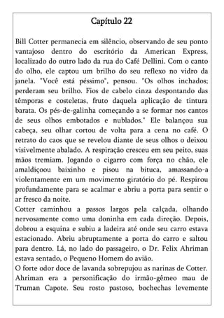 Capítulo 22

Bill Cotter permanecia em silêncio, observando de seu ponto
vantajoso dentro do escritório da American Express,
localizado do outro lado da rua do Café Dellini. Com o canto
do olho, ele captou um brilho do seu reflexo no vidro da
janela. "Você está péssimo", pensou. "Os olhos inchados;
perderam seu brilho. Fios de cabelo cinza despontando das
têmporas e costeletas, fruto daquela aplicação de tintura
barata. Os pés-de-galinha começando a se formar nos cantos
de seus olhos embotados e nublados." Ele balançou sua
cabeça, seu olhar cortou de volta para a cena no café. O
retrato do caos que se revelou diante de seus olhos o deixou
visivelmente abalado. A respiração cresceu em seu peito, suas
mãos tremiam. Jogando o cigarro com força no chão, ele
amaldiçoou baixinho e pisou na bituca, amassando-a
violentamente em um movimento giratório do pé. Respirou
profundamente para se acalmar e abriu a porta para sentir o
ar fresco da noite.
Cotter caminhou a passos largos pela calçada, olhando
nervosamente como uma doninha em cada direção. Depois,
dobrou a esquina e subiu a ladeira até onde seu carro estava
estacionado. Abriu abruptamente a porta do carro e saltou
para dentro. Lá, no lado do passageiro, o Dr. Felix Ahriman
estava sentado, o Pequeno Homem do avião.
O forte odor doce de lavanda sobrepujou as narinas de Cotter.
Ahriman era a personificação do irmão-gêmeo mau de
Truman Capote. Seu rosto pastoso, bochechas levemente
 