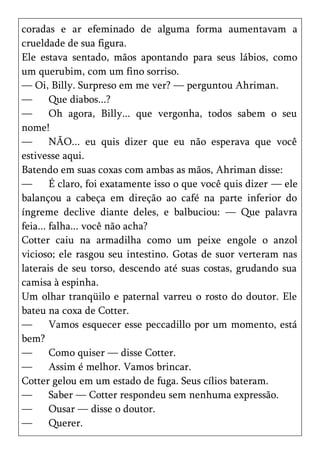 coradas e ar efeminado de alguma forma aumentavam a
crueldade de sua figura.
Ele estava sentado, mãos apontando para seus lábios, como
um querubim, com um fino sorriso.
— Oi, Billy. Surpreso em me ver? — perguntou Ahriman.
—       Que diabos...?
—       Oh agora, Billy... que vergonha, todos sabem o seu
nome!
—       NÃO... eu quis dizer que eu não esperava que você
estivesse aqui.
Batendo em suas coxas com ambas as mãos, Ahriman disse:
—       É claro, foi exatamente isso o que você quis dizer — ele
balançou a cabeça em direção ao café na parte inferior do
íngreme declive diante deles, e balbuciou: — Que palavra
feia... falha... você não acha?
Cotter caiu na armadilha como um peixe engole o anzol
vicioso; ele rasgou seu intestino. Gotas de suor verteram nas
laterais de seu torso, descendo até suas costas, grudando sua
camisa à espinha.
Um olhar tranqüilo e paternal varreu o rosto do doutor. Ele
bateu na coxa de Cotter.
—       Vamos esquecer esse peccadillo por um momento, está
bem?
—       Como quiser — disse Cotter.
—       Assim é melhor. Vamos brincar.
Cotter gelou em um estado de fuga. Seus cílios bateram.
—       Saber — Cotter respondeu sem nenhuma expressão.
—       Ousar — disse o doutor.
—       Querer.
 