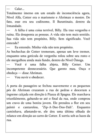—     Calar...
Totalmente imerso em um estado de inconsciência agora,
Nível Alfa, Cotter era o marionete e Ahriman o mestre. De
fato, esse era seu codinome, Il Burattinaio, dentro da
Irmandade.
—     A falha é uma coisa terrível, Billy. Ela traz vergonha e
ruína. Ela desaponta as pessoas. A vida não tem mais sentido.
Sua vida não tem propósito, Billy. Sem significado. Você
entende?
—     Eu entendo. Minha vida não tem propósito.
As bochechas de Cotter tremeram, apenas um leve tremor,
enquanto uma gotícula de vergonha rolou sobre seu rosto e
ele mergulhou ainda mais fundo, dentro do Nível Ômega.
—     Você é uma falha abjeta, Billy Cotter. Um
incompetente desnecessário. Que garoto mau. Ouça e
obedeça — disse Ahriman.
—     Vou ouvir e obedecer.

A porta do passageiro se fechou suavemente e os pequenos
pés de Ahriman cruzaram a rua de pedras e desceram a
íngreme calçada em direção à Piazza di Spagna. Ele marchava
triunfalmente, gabando-se até o final da rua, onde comprou
um cravo de uma bonita jovem. Ele prendeu a flor em seu
paletó e cantarolou, "Zip-A-Dee-Doo-Dah". Enquanto
caminhava, afastando-se, ele deu uma última olhada de
relance em direção ao carro de Cotter. E sorriu sob as luzes da
rua.
 