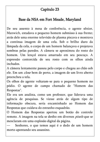 Capítulo 23

        Base da NSA em Fort Meade, Maryland

De seu assento à mesa de conferência, o agente sênior,
Manwich, estudava o pequeno homem submisso à sua frente;
atrás dele uma enorme televisão de plasma piscava e mostrava
a contínua imagem de uma cela. Sob o brilho duro da
lâmpada da cela, o corpo de um homem balançava e projetava
sombras pelas paredes. A câmera se aproximou do rosto do
homem. Um lençol estava amarrado em seu pescoço. A
expressão contorcida de seu rosto com os olhos ainda
inchados.
A câmera lentamente passou pelo corpo e chegou ao chão sob
ele. Em um close bem de perto, a imagem de um livro aberto
preencheu a tela.
Os olhos do agente voltaram-se para o pequeno homem no
pódio. O agente de campo chamado de "Homem das
Respostas".
Ele era um analista, como um professor, que liderava uma
agência de pesquisas. Se viesse atrás de algum tipo de
informação obscura, seria encaminhado ao Homem das
Respostas que cuidava do estranho esquadrão.
O Homem das Respostas apertou um botão do controle
remoto. A imagem na tela se desfez em diversos pixels que se
mesclaram em uma explosão digital da página.
—      Senhores, o que temos aqui é o dedo de um homem
morto apontando seu assassino.
 