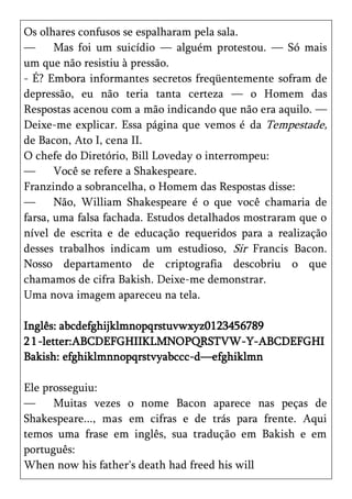 Os olhares confusos se espalharam pela sala.
—      Mas foi um suicídio — alguém protestou. — Só mais
um que não resistiu à pressão.
- É? Embora informantes secretos freqüentemente sofram de
depressão, eu não teria tanta certeza — o Homem das
Respostas acenou com a mão indicando que não era aquilo. —
Deixe-me explicar. Essa página que vemos é da Tempestade,
de Bacon, Ato I, cena II.
O chefe do Diretório, Bill Loveday o interrompeu:
—      Você se refere a Shakespeare.
Franzindo a sobrancelha, o Homem das Respostas disse:
—      Não, William Shakespeare é o que você chamaria de
farsa, uma falsa fachada. Estudos detalhados mostraram que o
nível de escrita e de educação requeridos para a realização
desses trabalhos indicam um estudioso, Sir Francis Bacon.
Nosso departamento de criptografia descobriu o que
chamamos de cifra Bakish. Deixe-me demonstrar.
Uma nova imagem apareceu na tela.

Inglês: abcdefghijklmnopqrstuvwxyz0123456789
2 1 -letter:ABCDEFGHIIKLMNOPQRSTVW-Y-ABCDEFGHI
Bakish: efghiklmnnopqrstvyabccc-d—efghiklmn

Ele prosseguiu:
—     Muitas vezes o nome Bacon aparece nas peças de
Shakespeare..., mas em cifras e de trás para frente. Aqui
temos uma frase em inglês, sua tradução em Bakish e em
português:
When now his father's death had freed his will
 