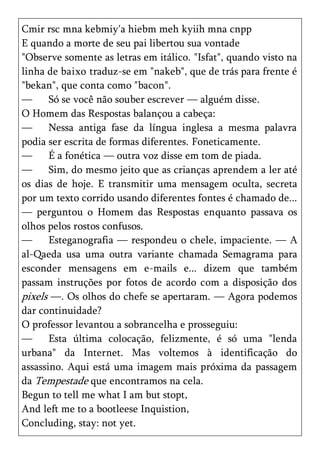 Cmir rsc mna kebmiy'a hiebm meh kyiih mna cnpp
E quando a morte de seu pai libertou sua vontade
"Observe somente as letras em itálico. "Isfat", quando visto na
linha de baixo traduz-se em "nakeb", que de trás para frente é
"bekan", que conta como "bacon".
—      Só se você não souber escrever — alguém disse.
O Homem das Respostas balançou a cabeça:
—      Nessa antiga fase da língua inglesa a mesma palavra
podia ser escrita de formas diferentes. Foneticamente.
—      É a fonética — outra voz disse em tom de piada.
—      Sim, do mesmo jeito que as crianças aprendem a ler até
os dias de hoje. E transmitir uma mensagem oculta, secreta
por um texto corrido usando diferentes fontes é chamado de...
— perguntou o Homem das Respostas enquanto passava os
olhos pelos rostos confusos.
—      Esteganografia — respondeu o chele, impaciente. — A
al-Qaeda usa uma outra variante chamada Semagrama para
esconder mensagens em e-mails e... dizem que também
passam instruções por fotos de acordo com a disposição dos
pixels —. Os olhos do chefe se apertaram. — Agora podemos
dar continuidade?
O professor levantou a sobrancelha e prosseguiu:
—      Esta última colocação, felizmente, é só uma "lenda
urbana" da Internet. Mas voltemos à identificação do
assassino. Aqui está uma imagem mais próxima da passagem
da Tempestade que encontramos na cela.
Begun to tell me what I am but stopt,
And left me to a bootleese Inquistion,
Concluding, stay: not yet.
 