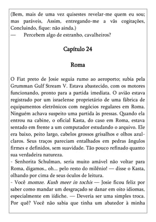 (Bem, mais de uma vez quisestes revelar-me quem eu sou;
mas paráveis, Assim, entregando-me a vãs cogitações,
Concluindo, fique: não ainda.)
—    Percebem algo de estranho, cavalheiros?

                        Capítulo 24

                            Roma

O Fiat preto de Josie seguia rumo ao aeroporto; subia pela
Grumman Gulf Stream V. Estava abastecido, com os motores
funcionando, pronto para a partida imediata. O avião estava
registrado por um israelense proprietário de uma fábrica de
equipamentos eletrônicos com negócios regulares em Roma.
Ninguém achava suspeito uma partida às pressas. Quando ela
entrou na cabine, o oficial Kasta, do caso em Roma, estava
sentado em frente a um computador estudando o arquivo. Ele
era baixo, peito largo, cabelos grossos grisalhos e olhos azul-
claros. Seus traços pareciam entalhados em pedras ângulos
firmes e definidos, sem suavidade. Tão pouco refinado quanto
sua verdadeira natureza.
- Senhorita Schulman, seria muito amável não voltar para
Roma, digamos., oh... pelo resto do milênio! — disse o Kasta,
olhando por cima de seus óculos de leitura.
- Você momze. Kush meer in tochis — Josie ficou feliz por
saber como mandar um desgraçado se danar em oito idiomas,
especialmente em iídiche. — Deveria ser uma simples troca.
Por quê? Você não sabia que tinha um abatedor à minha
 