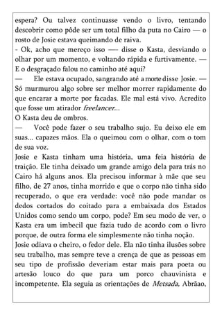 espera? Ou talvez continuasse vendo o livro, tentando
descobrir como pôde ser um total filho da puta no Cairo — o
rosto de Josie estava queimando de raiva.
- Ok, acho que mereço isso —- disse o Kasta, desviando o
olhar por um momento, e voltando rápida e furtivamente. —
E o desgraçado falou no caminho até aqui?
—      Ele estava ocupado, sangrando até a morte disse Josie. —
Só murmurou algo sobre ser melhor morrer rapidamente do
que encarar a morte por facadas. Ele mal está vivo. Acredito
que fosse um atirador freelancer...
O Kasta deu de ombros.
—      Você pode fazer o seu trabalho sujo. Eu deixo ele em
suas... capazes mãos. Ela o queimou com o olhar, com o tom
de sua voz.
Josie e Kasta tinham uma história, uma feia história de
traição. Ele tinha deixado um grande amigo dela para trás no
Cairo há alguns anos. Ela precisou informar à mãe que seu
filho, de 27 anos, tinha morrido e que o corpo não tinha sido
recuperado, o que era verdade: você não pode mandar os
dedos cortados do coitado para a embaixada dos Estados
Unidos como sendo um corpo, pode? Em seu modo de ver, o
Kasta era um imbecil que fazia tudo de acordo com o livro
porque, de outra forma ele simplesmente não tinha noção.
Josie odiava o cheiro, o fedor dele. Ela não tinha ilusões sobre
seu trabalho, mas sempre teve a crença de que as pessoas em
seu tipo de profissão deveriam estar mais para poeta ou
artesão louco do que para um porco chauvinista e
incompetente. Ela seguia as orientações de Metsada, Abrãao,
 