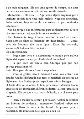 e de mais ninguém. Ela era uma agente de campo, não uma
burocrata e, certamente, não era escrava de ninguém.
- Muito bem — ele disse. — Aqui estão alguns arquivos que o
instituto enviou para você pelo malote. Negócios estranhos.
Estão selados. Importa-se de me colocar a par, senhorita
Schulman?
- Não há porque. São informações para conhecimento. E você
não precisa saber. Ai, que inferno, vai se danar!
- Eu, obviamente, trago à tona o melhor de você — disse o
Kasta com os olhos se fechando em duas fendas. — Vocês,
povo de Metsada, são todos iguais. Estou lhe avisando,
senhorita Schulman. Não me irrite...
Ela ò interrompeu:
—      Pegue esse livro e o documento e mande pelo malote
diplomático para o meu pai. E não abra! Entendeu?
—      Já que você vai direto para Chicago, por que não
entrega pessoalmente?
Josie olhou para ele com frieza e respondeu:
—      Você ia gostar, não é mesmo? Como vou entrar nos
Estados Unidos disfarçada não terei o benefício da posição de
diplomata. A alfândega pode inspecionar minha bagagem.
O Kasta desviou o olhar. Olhou para cima e decidiu tentar
uma tática de abordagem diferente: destruí-la com uma falsa
simpatia. Ele deixou a voz mais delicada, e a chamou pelo
nome:
—      Josie, é melhor se sentar, por favor. Acabei de receber
um informe de acidente... monsenhor Scarlotti sofreu um
ataque cardíaco na cena e foi levado às pressas para o
hospital. Sinto muitíssimo, sei que ele é seu tio.
 