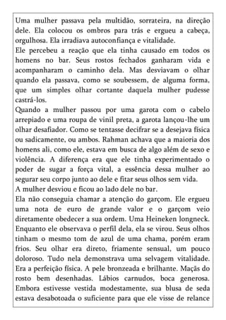 Uma mulher passava pela multidão, sorrateira, na direção
dele. Ela colocou os ombros para trás e ergueu a cabeça,
orgulhosa. Ela irradiava autoconfiança e vitalidade.
Ele percebeu a reação que ela tinha causado em todos os
homens no bar. Seus rostos fechados ganharam vida e
acompanharam o caminho dela. Mas desviavam o olhar
quando ela passava, como se soubessem, de alguma forma,
que um simples olhar cortante daquela mulher pudesse
castrá-los.
Quando a mulher passou por uma garota com o cabelo
arrepiado e uma roupa de vinil preta, a garota lançou-lhe um
olhar desafiador. Como se tentasse decifrar se a desejava física
ou sadicamente, ou ambos. Rahman achava que a maioria dos
homens ali, como ele, estava em busca de algo além de sexo e
violência. A diferença era que ele tinha experimentado o
poder de sugar a força vital, a essência dessa mulher ao
segurar seu corpo junto ao dele e fitar seus olhos sem vida.
A mulher desviou e ficou ao lado dele no bar.
Ela não conseguia chamar a atenção do garçom. Ele ergueu
uma nota de euro de grande valor e o garçom veio
diretamente obedecer a sua ordem. Uma Heineken longneck.
Enquanto ele observava o perfil dela, ela se virou. Seus olhos
tinham o mesmo tom de azul de uma chama, porém eram
frios. Seu olhar era direto, friamente sensual, um pouco
doloroso. Tudo nela demonstrava uma selvagem vitalidade.
Era a perfeição física. A pele bronzeada e brilhante. Maçãs do
rosto bem desenhadas. Lábios carnudos, boca generosa.
Embora estivesse vestida modestamente, sua blusa de seda
estava desabotoada o suficiente para que ele visse de relance
 