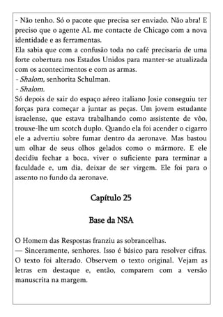 - Não tenho. Só o pacote que precisa ser enviado. Não abra! E
preciso que o agente AL me contacte de Chicago com a nova
identidade e as ferramentas.
Ela sabia que com a confusão toda no café precisaria de uma
forte cobertura nos Estados Unidos para manter-se atualizada
com os acontecimentos e com as armas.
- Shalom, senhorita Schulman.
- Shalom.
Só depois de sair do espaço aéreo italiano Josie conseguiu ter
forças para começar a juntar as peças. Um jovem estudante
israelense, que estava trabalhando como assistente de vôo,
trouxe-lhe um scotch duplo. Quando ela foi acender o cigarro
ele a advertiu sobre fumar dentro da aeronave. Mas bastou
um olhar de seus olhos gelados como o mármore. E ele
decidiu fechar a boca, viver o suficiente para terminar a
faculdade e, um dia, deixar de ser virgem. Ele foi para o
assento no fundo da aeronave.

                        Capítulo 25

                       Base da NSA

O Homem das Respostas franziu as sobrancelhas.
— Sinceramente, senhores. Isso é básico para resolver cifras.
O texto foi alterado. Observem o texto original. Vejam as
letras em destaque e, então, comparem com a versão
manuscrita na margem.
 