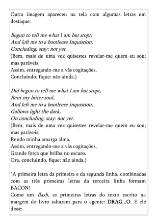 Outra imagem apareceu na tela com algumas letras em
destaque:

Begun to tell me what I am but stopt,
And left me to a bootleese Inquistion,
Concluding, stay: not yet.
(Bem, mais de uma vez quisestes revelar-me quem eu sou;
mas paráveis,
Assim, entregando-me a vãs cogitações,
Concluindo, fique: não ainda.)

Did begun to tell me what I am but stopt,
Rent my bitter soul,
And left me to a bootleese Inquistion,
Gallows light the dark,
On concluding, stay: not yet.
(Bem, mais de uma vez quisestes revelar-me quem eu sou;
mas paráveis,
Rendo minha amarga alma,
Assim, entregando-me a vãs cogitações,
Grande forca que brilha no escuro.
Ora, concluindo, fique: não ainda.)

"A primeira letra da primeira e da segunda linha, combinadas
com as três primeiras letras da terceira linha formam
BACON!
Como um flash, as primeiras letras do texto escrito na
margem do livro saltaram para o agente: DRAG...O. E ele
disse:
 