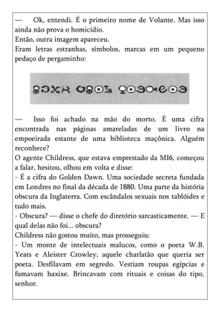 —     Ok, entendi. É o primeiro nome de Volante. Mas isso
ainda não prova o homicídio.
Então, outra imagem apareceu.
Eram letras estranhas, símbolos, marcas em um pequeno
pedaço de pergaminho:




—      Isso foi achado na mão do morto. É uma cifra
encontrada nas páginas amareladas de um livro na
empoeirada estante de uma biblioteca maçônica. Alguém
reconhece?
O agente Childress, que estava emprestado da MI6, começou
a falar, hesitou, olhou em volta e disse:
- É a cifra do Golden Dawn. Uma sociedade secreta fundada
em Londres no final da década de 1880. Uma parte da história
obscura da Inglaterra. Com escândalos sexuais nos tablóides e
tudo mais.
- Obscura? — disse o chefe do diretório sarcasticamente. — E
qual delas não foi... obscura?
Childress não gostou muito, mas prosseguiu:
- Um monte de intelectuais malucos, como o poeta W.B.
Yeats e Aleister Crowley, aquele charlatão que queria ser
poeta. Desfilavam em segredo. Vestiam roupas egípcias e
fumavam haxixe. Brincavam com rituais e coisas do tipo,
senhor.
 