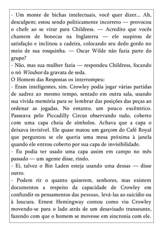 - Um monte de bichas intelectuais, você quer dizer... Ah,
desculpem; estou sendo politicamente incorreto — provocou
o chefe ao se virar para Childress. — Acredito que vocês
chamem de bonecas na Inglaterra — ele suspirou de
satisfação e inclinou a cadeira, colocando seu dedo gordo no
meio de sua rosquinha. — Oscar Wilde não fazia parte do
grupo?
- Não, mas sua mulher fazia — respondeu Childress, focando
o nó Windsor da gravata de seda.
O Homem das Respostas os interrompeu:
- Eram inteligentes, sim. Crowley podia jogar várias partidas
de xadrez ao mesmo tempo, sentado em outra sala, usando
sua vívida memória para se lembrar das posições das peças ao
ordenar as jogadas. No entanto, um pouco excêntrico.
Passeava pelo Piccadilly Circus observando tudo, coberto
com uma capa cheia de símbolos. Achava que a capa o
deixava invisível. Ele quase matou um garçom do Café Royal
que perguntou se ele queria uma mesa próxima à janela
quando ele entrou coberto por sua capa de invisibilidade.
- Eu podia ter usado uma capa assim em campo no mês
passado — um agente disse, rindo.
- Ei, talvez o Bin Laden esteja usando uma dessas — disse
outro.
- Podem rir o quanto quiserem, senhores, mas existem
documentos a respeito da capacidade de Crowley em
confundir os pensamentos das pessoas, levá-las ao suicídio ou
à loucura. Ernest Hemingway contou como viu Crowley
movendo-se para o lado atrás de um desavisado transeunte,
fazendo com que o homem se movesse em sincronia com ele.
 