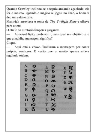 Quando Crowley inclinou-se e seguiu andando agachado, ele
fez o mesmo. Quando o mágico se jogou no chão, o homem
deu um salto e caiu.
Manwich assoviava o tema de The Twilight Zone e olhava
para o teto.
O chefe do diretório limpou a garganta:
—     Adorável lição, professor..., mas qual seu objetivo e o
que a maldita mensagem significa?
Clique.
—     Aqui está a chave. Traduzam a mensagem por conta
própria, senhores. E verão que o sujeito apenas estava
seguindo ordens.
 