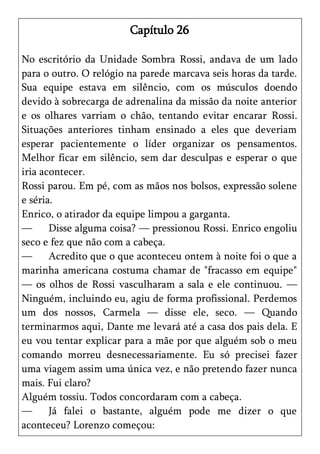 Capítulo 26

No escritório da Unidade Sombra Rossi, andava de um lado
para o outro. O relógio na parede marcava seis horas da tarde.
Sua equipe estava em silêncio, com os músculos doendo
devido à sobrecarga de adrenalina da missão da noite anterior
e os olhares varriam o chão, tentando evitar encarar Rossi.
Situações anteriores tinham ensinado a eles que deveriam
esperar pacientemente o líder organizar os pensamentos.
Melhor ficar em silêncio, sem dar desculpas e esperar o que
iria acontecer.
Rossi parou. Em pé, com as mãos nos bolsos, expressão solene
e séria.
Enrico, o atirador da equipe limpou a garganta.
—      Disse alguma coisa? — pressionou Rossi. Enrico engoliu
seco e fez que não com a cabeça.
—      Acredito que o que aconteceu ontem à noite foi o que a
marinha americana costuma chamar de "fracasso em equipe"
— os olhos de Rossi vasculharam a sala e ele continuou. —
Ninguém, incluindo eu, agiu de forma profissional. Perdemos
um dos nossos, Carmela — disse ele, seco. — Quando
terminarmos aqui, Dante me levará até a casa dos pais dela. E
eu vou tentar explicar para a mãe por que alguém sob o meu
comando morreu desnecessariamente. Eu só precisei fazer
uma viagem assim uma única vez, e não pretendo fazer nunca
mais. Fui claro?
Alguém tossiu. Todos concordaram com a cabeça.
—      Já falei o bastante, alguém pode me dizer o que
aconteceu? Lorenzo começou:
 