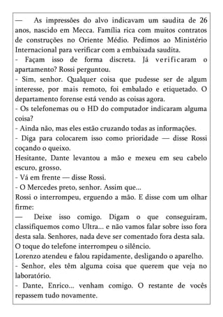—      As impressões do alvo indicavam um saudita de 26
anos, nascido em Mecca. Família rica com muitos contratos
de construções no Oriente Médio. Pedimos ao Ministério
Internacional para verificar com a embaixada saudita.
- Façam isso de forma discreta. Já ve ri fi c aram o
apartamento? Rossi perguntou.
- Sim, senhor. Qualquer coisa que pudesse ser de algum
interesse, por mais remoto, foi embalado e etiquetado. O
departamento forense está vendo as coisas agora.
- Os telefonemas ou o HD do computador indicaram alguma
coisa?
- Ainda não, mas eles estão cruzando todas as informações.
- Diga para colocarem isso como prioridade — disse Rossi
coçando o queixo.
Hesitante, Dante levantou a mão e mexeu em seu cabelo
escuro, grosso.
- Vá em frente — disse Rossi.
- O Mercedes preto, senhor. Assim que...
Rossi o interrompeu, erguendo a mão. E disse com um olhar
firme:
—      Deixe isso comigo. Digam o que conseguiram,
classifiquemos como Ultra... e não vamos falar sobre isso fora
desta sala. Senhores, nada deve ser comentado fora desta sala.
O toque do telefone interrompeu o silêncio.
Lorenzo atendeu e falou rapidamente, desligando o aparelho.
- Senhor, eles têm alguma coisa que querem que veja no
laboratório.
- Dante, Enrico... venham comigo. O restante de vocês
repassem tudo novamente.
 
