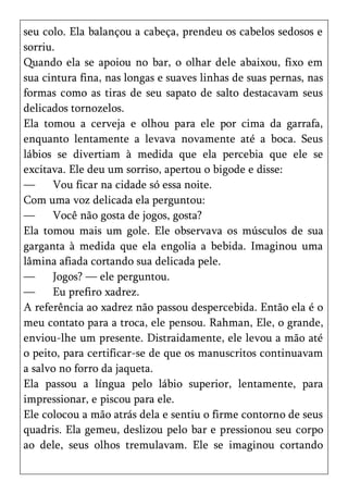 seu colo. Ela balançou a cabeça, prendeu os cabelos sedosos e
sorriu.
Quando ela se apoiou no bar, o olhar dele abaixou, fixo em
sua cintura fina, nas longas e suaves linhas de suas pernas, nas
formas como as tiras de seu sapato de salto destacavam seus
delicados tornozelos.
Ela tomou a cerveja e olhou para ele por cima da garrafa,
enquanto lentamente a levava novamente até a boca. Seus
lábios se divertiam à medida que ela percebia que ele se
excitava. Ele deu um sorriso, apertou o bigode e disse:
—     Vou ficar na cidade só essa noite.
Com uma voz delicada ela perguntou:
—     Você não gosta de jogos, gosta?
Ela tomou mais um gole. Ele observava os músculos de sua
garganta à medida que ela engolia a bebida. Imaginou uma
lâmina afiada cortando sua delicada pele.
—     Jogos? — ele perguntou.
—     Eu prefiro xadrez.
A referência ao xadrez não passou despercebida. Então ela é o
meu contato para a troca, ele pensou. Rahman, Ele, o grande,
enviou-lhe um presente. Distraidamente, ele levou a mão até
o peito, para certificar-se de que os manuscritos continuavam
a salvo no forro da jaqueta.
Ela passou a língua pelo lábio superior, lentamente, para
impressionar, e piscou para ele.
Ele colocou a mão atrás dela e sentiu o firme contorno de seus
quadris. Ela gemeu, deslizou pelo bar e pressionou seu corpo
ao dele, seus olhos tremulavam. Ele se imaginou cortando
 