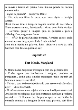 se movia e tremia de paixão. Uma lâmina gelada foi fincada
em seu peito.
- Figlio di puttana! - sussurrou Dante.
- Não, não um filho da puta, mas uma figlia - corrigiu
Enrico.
Rossi tentou tirar a imagem daquela mulher de sua cabeça.
Ele esmurrou a mesa, derrubando a xícara de café do técnico.
— Devemos passar a imagem para os policiais e para a
alfândega? — perguntou Dante.
—      NÃO! Só para a Unidade Sombra. Acredito que sei onde
encontrar essa desgraçada. E ela é toda minha!
Sem mais nenhuma palavra, Rossi virou-se e saiu da sala,
batendo com força a porta ao sair.

                        Capítulo 27

                  Fort Meade, Maryland

O Homem das Respostas prosseguiu com seu pensamento:
- Então, agora que resolveram o enigma, precisam se
perguntar... como uma simples mensagem pode induzir um
homem a cometer suicídio?
- Talvez o cara estivesse tão ferrado que isso o tenha levado a
agir? — disse Manwich.
- O informante era um sujeito altamente inteligente e estável.
Avaliações psicológicas não demonstraram nenhum problema
mental —. O Homem das Respostas apertou um botão do
controle remoto e a imagem de um rosto pastoso, com finos
 