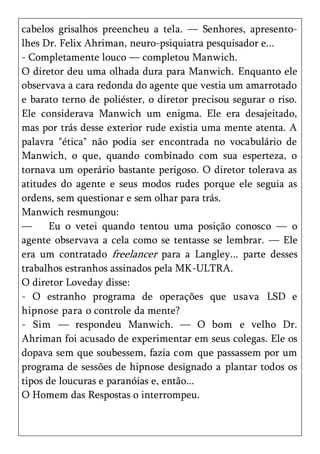 cabelos grisalhos preencheu a tela. — Senhores, apresento-
lhes Dr. Felix Ahriman, neuro-psiquiatra pesquisador e...
- Completamente louco — completou Manwich.
O diretor deu uma olhada dura para Manwich. Enquanto ele
observava a cara redonda do agente que vestia um amarrotado
e barato terno de poliéster, o diretor precisou segurar o riso.
Ele considerava Manwich um enigma. Ele era desajeitado,
mas por trás desse exterior rude existia uma mente atenta. A
palavra "ética" não podia ser encontrada no vocabulário de
Manwich, o que, quando combinado com sua esperteza, o
tornava um operário bastante perigoso. O diretor tolerava as
atitudes do agente e seus modos rudes porque ele seguia as
ordens, sem questionar e sem olhar para trás.
Manwich resmungou:
—      Eu o vetei quando tentou uma posição conosco — o
agente observava a cela como se tentasse se lembrar. — Ele
era um contratado freelancer para a Langley... parte desses
trabalhos estranhos assinados pela MK-ULTRA.
O diretor Loveday disse:
- O estranho programa de operações que usava LSD e
hipnose para o controle da mente?
- Sim — respondeu Manwich. — O bom e velho Dr.
Ahriman foi acusado de experimentar em seus colegas. Ele os
dopava sem que soubessem, fazia com que passassem por um
programa de sessões de hipnose designado a plantar todos os
tipos de loucuras e paranóias e, então...
O Homem das Respostas o interrompeu.
 