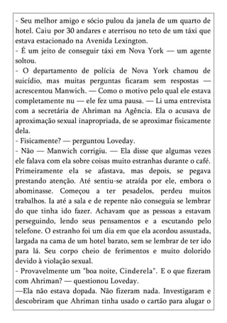 - Seu melhor amigo e sócio pulou da janela de um quarto de
hotel. Caiu por 30 andares e aterrisou no teto de um táxi que
estava estacionado na Avenida Lexington.
- É um jeito de conseguir táxi em Nova York — um agente
soltou.
- O departamento de polícia de Nova York chamou de
suicídio, mas muitas perguntas ficaram sem respostas —
acrescentou Manwich. — Como o motivo pelo qual ele estava
completamente nu — ele fez uma pausa. — Li uma entrevista
com a secretária de Ahriman na Agência. Ela o acusava de
aproximação sexual inapropriada, de se aproximar fisicamente
dela.
- Fisicamente? — perguntou Loveday.
- Não — Manwich corrigiu. — Ela disse que algumas vezes
ele falava com ela sobre coisas muito estranhas durante o café.
Primeiramente ela se afastava, mas depois, se pegava
prestando atenção. Até sentiu-se atraída por ele, embora o
abominasse. Começou a ter pesadelos, perdeu muitos
trabalhos. Ia até a sala e de repente não conseguia se lembrar
do que tinha ido fazer. Achavam que as pessoas a estavam
perseguindo, lendo seus pensamentos e a escutando pelo
telefone. O estranho foi um dia em que ela acordou assustada,
largada na cama de um hotel barato, sem se lembrar de ter ido
para lá. Seu corpo cheio de ferimentos e muito dolorido
devido à violação sexual.
- Provavelmente um "boa noite, Cinderela". E o que fizeram
com Ahriman? — questionou Loveday.
—Ela não estava dopada. Não fizeram nada. Investigaram e
descobriram que Ahriman tinha usado o cartão para alugar o
 
