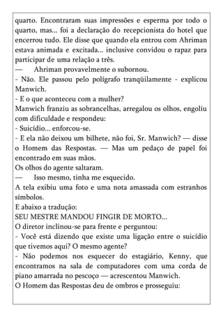 quarto. Encontraram suas impressões e esperma por todo o
quarto, mas... foi a declaração do recepcionista do hotel que
encerrou tudo. Ele disse que quando ela entrou com Ahriman
estava animada e excitada... inclusive convidou o rapaz para
participar de uma relação a três.
—      Ahriman provavelmente o subornou.
- Não. Ele passou pelo polígrafo tranqüilamente - explicou
Manwich.
- E o que aconteceu com a mulher?
Manwich franziu as sobrancelhas, arregalou os olhos, engoliu
com dificuldade e respondeu:
- Suicídio... enforcou-se.
- E ela não deixou um bilhete, não foi, Sr. Manwich? — disse
o Homem das Respostas. — Mas um pedaço de papel foi
encontrado em suas mãos.
Os olhos do agente saltaram.
—      Isso mesmo, tinha me esquecido.
A tela exibiu uma foto e uma nota amassada com estranhos
símbolos.
E abaixo a tradução:
SEU MESTRE MANDOU FINGIR DE MORTO...
O diretor inclinou-se para frente e perguntou:
- Você está dizendo que existe uma ligação entre o suicídio
que tivemos aqui? O mesmo agente?
- Não podemos nos esquecer do estagiário, Kenny, que
encontramos na sala de computadores com uma corda de
piano amarrada no pescoço — acrescentou Manwich.
O Homem das Respostas deu de ombros e prosseguiu:
 