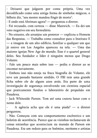 - Deixarei que julguem por conta própria. Uma vez
decodificado como uma antiga forma de símbolos mágicos, o
bilhete diz, "seu mestre mandou fingir de morto".
- E onde está Ahriman agora? — perguntou o diretor.
- Foi recusado, com certeza — disse Manwich. — Eu dei um
voto negativo em seu formulário.
- No entanto, ele arranjou um protetor — explicou o Homem
das Respostas. — Trabalha como consultor para o Instituto E
— a imagem de um alto edifício, familiar a qualquer um que
já esteve em Los Angeles apareceu na tela. — Uma das
maiores igrejas New Age do mundo. Esse é o quartel general
deles. Seu fundador e líder é ninguém menos que Drago
Volante.
- Fale um pouco mais sobre isso — pediu o diretor ao se
encostar novamente.
- Embora isso não esteja na fraca biografia de Volante, ele
teve um passado bastante sórdido. O FBI tem uma grande
ficha sobre ele de alguns anos atrás. Era parte de uma
investigação de segurança envolvendo um cientista espacial
que praticamente fundou o laboratório de propulsão em
Pasadena.
- Jack Whiteside Parson. Tem até uma cratera lunar com o
nome dele.
-      A agência acha que ele é uma piada? — o diretor
perguntou.
- Não. Começou com seu comportamento excêntrico e um
boletim de ocorrência. Parece que os vizinhos reclamavam de
coisas estranhas que aconteciam na mansão de Parson em
Pasadena. Era um reduto para os boêmios, escritores e artistas
 