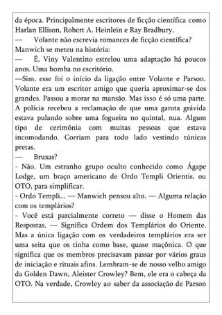da época. Principalmente escritores de ficção científica como
Harlan Ellison, Robert A. Heinlein e Ray Bradbury.
—      Volante não escrevia romances de ficção científica?
Manwich se meteu na história:
—      É, Viny Valentino estrelou uma adaptação há poucos
anos. Uma bomba no escritório.
—Sim, esse foi o início da ligação entre Volante e Parson.
Volante era um escritor amigo que queria aproximar-se dos
grandes. Passou a morar na mansão. Mas isso é só uma parte.
A polícia recebeu a reclamação de que uma garota grávida
estava pulando sobre uma fogueira no quintal, nua. Algum
tipo de cerimônia com muitas pessoas que estava
incomodando. Corriam para todo lado vestindo túnicas
pretas.
—      Bruxas?
- Não. Um estranho grupo oculto conhecido como Ágape
Lodge, um braço americano de Ordo Templi Orientis, ou
OTO, para simplificar.
- Ordo Templi... — Manwich pensou alto. — Alguma relação
com os templários?
- Você está parcialmente correto — disse o Homem das
Respostas. — Significa Ordem dos Templários do Oriente.
Mas a única ligação com os verdadeiros templários era ser
uma seita que os tinha como base, quase maçônica. O que
significa que os membros precisavam passar por vários graus
de iniciação e rituais afins. Lembram-se de nosso velho amigo
da Golden Dawn, Aleister Crowley? Bem, ele era o cabeça da
OTO. Na verdade, Crowley ao saber da associação de Parson
 