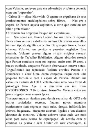 com Volante, escreveu para ele advertindo o sobre a conexão
com um "trapaceiro".
- Calma lá — disse Manwich. O agente se orgulhava de seus
conhecimentos enciclopédicos sobre filmes. — Não era a
esposa de Parson aquela aspirante, a atriz que estrelou um
filme pretensioso?
O Homem das Respostas fez que sim e continuou:
—     Seu nome era Candy Carson, foi sua terceira esposa.
Belos olhos verdes e cabelos vermelhos. Os cabelos vermelhos
têm um tipo de significado oculto. De qualquer forma, Parson
chamou Volante, seu escritor e parceiro magístico. Para
resumir, Volante gravou alguns rituais mágicos sexuais,
chamados de Trabalho Babilónico. Alguns absurdos sexuais
que Parson conduziu com sua esposa, então com 19 anos, e
sua ex-cunhada, enquanto Volante observava e tomava notas.
"Dignificando sua reputação, Volante enrolou Parson e o
convenceu a abrir Uma conta conjunta. Fugiu com uma
pequena fortuna e com a esposa de Parson. Usando sua
estrutura e rituais da OTO, Volante criou uma nova forma de
psicologia New Age e a descreveu em um livro,
CYBOTRONICS. O livro virou bestseller. Volante criou sua
própria igreja nessa mesma época.
"Incorporando as técnicas para despir sua alma, da OTO e de
outras sociedades secretas, fizeram novos membros
confessarem seus segredos mais sujos, drogas, infidelidades,
crimes, fraquezas... enquanto estavam ligados a um discreto
detector de mentiras. Volante cobrava taxas cada vez mais
altas para cada 'sessão de expurgação', de acordo com os
contatos da pessoa e sem hesitar em usar chantagem. O
 