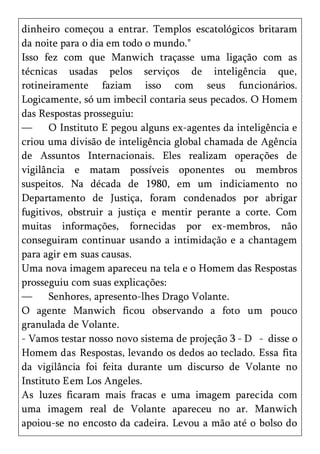 dinheiro começou a entrar. Templos escatológicos britaram
da noite para o dia em todo o mundo."
Isso fez com que Manwich traçasse uma ligação com as
técnicas usadas pelos serviços de inteligência que,
rotineiramente faziam isso com seus funcionários.
Logicamente, só um imbecil contaria seus pecados. O Homem
das Respostas prosseguiu:
—      O Instituto E pegou alguns ex-agentes da inteligência e
criou uma divisão de inteligência global chamada de Agência
de Assuntos Internacionais. Eles realizam operações de
vigilância e matam possíveis oponentes ou membros
suspeitos. Na década de 1980, em um indiciamento no
Departamento de Justiça, foram condenados por abrigar
fugitivos, obstruir a justiça e mentir perante a corte. Com
muitas informações, fornecidas por ex-membros, não
conseguiram continuar usando a intimidação e a chantagem
para agir em suas causas.
Uma nova imagem apareceu na tela e o Homem das Respostas
prosseguiu com suas explicações:
—      Senhores, apresento-lhes Drago Volante.
O agente Manwich ficou observando a foto um pouco
granulada de Volante.
- Vamos testar nosso novo sistema de projeção 3 - D - disse o
Homem das Respostas, levando os dedos ao teclado. Essa fita
da vigilância foi feita durante um discurso de Volante no
Instituto E em Los Angeles.
As luzes ficaram mais fracas e uma imagem parecida com
uma imagem real de Volante apareceu no ar. Manwich
apoiou-se no encosto da cadeira. Levou a mão até o bolso do
 