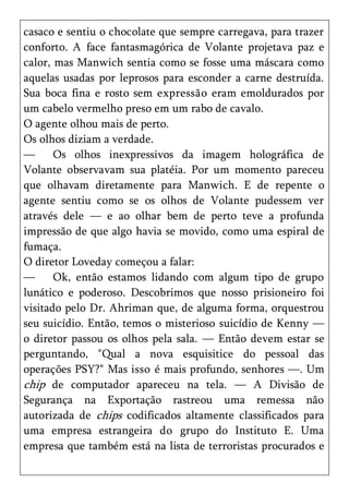 casaco e sentiu o chocolate que sempre carregava, para trazer
conforto. A face fantasmagórica de Volante projetava paz e
calor, mas Manwich sentia como se fosse uma máscara como
aquelas usadas por leprosos para esconder a carne destruída.
Sua boca fina e rosto sem expressão eram emoldurados por
um cabelo vermelho preso em um rabo de cavalo.
O agente olhou mais de perto.
Os olhos diziam a verdade.
—      Os olhos inexpressivos da imagem holográfica de
Volante observavam sua platéia. Por um momento pareceu
que olhavam diretamente para Manwich. E de repente o
agente sentiu como se os olhos de Volante pudessem ver
através dele — e ao olhar bem de perto teve a profunda
impressão de que algo havia se movido, como uma espiral de
fumaça.
O diretor Loveday começou a falar:
—      Ok, então estamos lidando com algum tipo de grupo
lunático e poderoso. Descobrimos que nosso prisioneiro foi
visitado pelo Dr. Ahriman que, de alguma forma, orquestrou
seu suicídio. Então, temos o misterioso suicídio de Kenny —
o diretor passou os olhos pela sala. — Então devem estar se
perguntando, "Qual a nova esquisitice do pessoal das
operações PSY?" Mas isso é mais profundo, senhores —. Um
chip de computador apareceu na tela. — A Divisão de
Segurança na Exportação rastreou uma remessa não
autorizada de chips codificados altamente classificados para
uma empresa estrangeira do grupo do Instituto E. Uma
empresa que também está na lista de terroristas procurados e
 