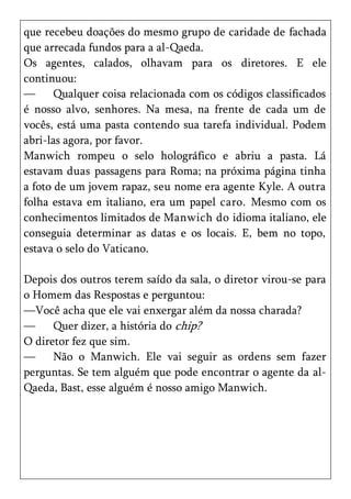 que recebeu doações do mesmo grupo de caridade de fachada
que arrecada fundos para a al-Qaeda.
Os agentes, calados, olhavam para os diretores. E ele
continuou:
—      Qualquer coisa relacionada com os códigos classificados
é nosso alvo, senhores. Na mesa, na frente de cada um de
vocês, está uma pasta contendo sua tarefa individual. Podem
abri-las agora, por favor.
Manwich rompeu o selo holográfico e abriu a pasta. Lá
estavam duas passagens para Roma; na próxima página tinha
a foto de um jovem rapaz, seu nome era agente Kyle. A outra
folha estava em italiano, era um papel caro. Mesmo com os
conhecimentos limitados de Manwich do idioma italiano, ele
conseguia determinar as datas e os locais. E, bem no topo,
estava o selo do Vaticano.

Depois dos outros terem saído da sala, o diretor virou-se para
o Homem das Respostas e perguntou:
—Você acha que ele vai enxergar além da nossa charada?
—     Quer dizer, a história do chip?
O diretor fez que sim.
—     Não o Manwich. Ele vai seguir as ordens sem fazer
perguntas. Se tem alguém que pode encontrar o agente da al-
Qaeda, Bast, esse alguém é nosso amigo Manwich.
 