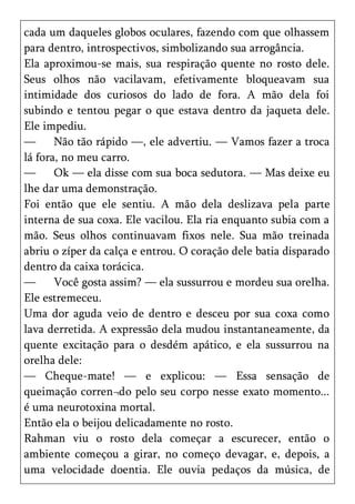 cada um daqueles globos oculares, fazendo com que olhassem
para dentro, introspectivos, simbolizando sua arrogância.
Ela aproximou-se mais, sua respiração quente no rosto dele.
Seus olhos não vacilavam, efetivamente bloqueavam sua
intimidade dos curiosos do lado de fora. A mão dela foi
subindo e tentou pegar o que estava dentro da jaqueta dele.
Ele impediu.
—      Não tão rápido —, ele advertiu. — Vamos fazer a troca
lá fora, no meu carro.
—      Ok — ela disse com sua boca sedutora. — Mas deixe eu
lhe dar uma demonstração.
Foi então que ele sentiu. A mão dela deslizava pela parte
interna de sua coxa. Ele vacilou. Ela ria enquanto subia com a
mão. Seus olhos continuavam fixos nele. Sua mão treinada
abriu o zíper da calça e entrou. O coração dele batia disparado
dentro da caixa torácica.
—      Você gosta assim? — ela sussurrou e mordeu sua orelha.
Ele estremeceu.
Uma dor aguda veio de dentro e desceu por sua coxa como
lava derretida. A expressão dela mudou instantaneamente, da
quente excitação para o desdém apático, e ela sussurrou na
orelha dele:
— Cheque-mate! — e explicou: — Essa sensação de
queimação corren¬do pelo seu corpo nesse exato momento...
é uma neurotoxina mortal.
Então ela o beijou delicadamente no rosto.
Rahman viu o rosto dela começar a escurecer, então o
ambiente começou a girar, no começo devagar, e, depois, a
uma velocidade doentia. Ele ouvia pedaços da música, de
 