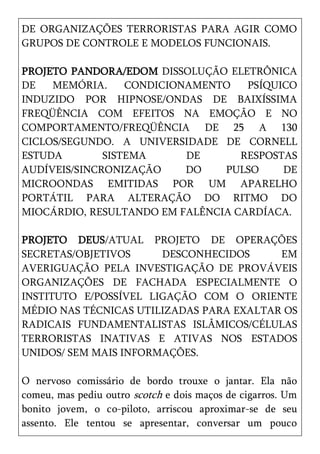 DE ORGANIZAÇÕES TERRORISTAS PARA AGIR COMO
GRUPOS DE CONTROLE E MODELOS FUNCIONAIS.

PROJETO PANDORA/EDOM DISSOLUÇÃO ELETRÔNICA
DE   MEMÓRIA.     CONDICIONAMENTO   PSÍQUICO
INDUZIDO POR HIPNOSE/ONDAS DE BAIXÍSSIMA
FREQÜÊNCIA COM EFEITOS NA EMOÇÃO E NO
COMPORTAMENTO/FREQÜÊNCIA DE 25 A 130
CICLOS/SEGUNDO. A UNIVERSIDADE DE CORNELL
ESTUDA        SISTEMA      DE      RESPOSTAS
AUDÍVEIS/SINCRONIZAÇÃO     DO   PULSO     DE
MICROONDAS EMITIDAS POR UM APARELHO
PORTÁTIL PARA ALTERAÇÃO DO RITMO DO
MIOCÁRDIO, RESULTANDO EM FALÊNCIA CARDÍACA.

PROJETO DEUS/ATUAL PROJETO DE OPERAÇÕES
SECRETAS/OBJETIVOS     DESCONHECIDOS      EM
AVERIGUAÇÃO PELA INVESTIGAÇÃO DE PROVÁVEIS
ORGANIZAÇÕES DE FACHADA ESPECIALMENTE O
INSTITUTO E/POSSÍVEL LIGAÇÃO COM O ORIENTE
MÉDIO NAS TÉCNICAS UTILIZADAS PARA EXALTAR OS
RADICAIS FUNDAMENTALISTAS ISLÂMICOS/CÉLULAS
TERRORISTAS INATIVAS E ATIVAS NOS ESTADOS
UNIDOS/ SEM MAIS INFORMAÇÕES.

O nervoso comissário de bordo trouxe o jantar. Ela não
comeu, mas pediu outro scotch e dois maços de cigarros. Um
bonito jovem, o co-piloto, arriscou aproximar-se de seu
assento. Ele tentou se apresentar, conversar um pouco
 