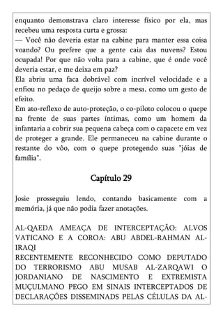 enquanto demonstrava claro interesse físico por ela, mas
recebeu uma resposta curta e grossa:
— Você não deveria estar na cabine para manter essa coisa
voando? Ou prefere que a gente caia das nuvens? Estou
ocupada! Por que não volta para a cabine, que é onde você
deveria estar, e me deixa em paz?
Ela abriu uma faca dobrável com incrível velocidade e a
enfiou no pedaço de queijo sobre a mesa, como um gesto de
efeito.
Em ato-reflexo de auto-proteção, o co-piloto colocou o quepe
na frente de suas partes íntimas, como um homem da
infantaria a cobrir sua pequena cabeça com o capacete em vez
de proteger a grande. Ele permaneceu na cabine durante o
restante do vôo, com o quepe protegendo suas "jóias de
família".

                       Capítulo 29

Josie prosseguiu lendo, contando basicamente com a
memória, já que não podia fazer anotações.

AL-QAEDA AMEAÇA DE INTERCEPTAÇÃO: ALVOS
VATICANO E A COROA: ABU ABDEL-RAHMAN AL-
IRAQI
RECENTEMENTE RECONHECIDO COMO DEPUTADO
DO TERRORISMO ABU MUSAB AL-ZARQAWI O
JORDANIANO DE NASCIMENTO E EXTREMISTA
MUÇULMANO PEGO EM SINAIS INTERCEPTADOS DE
DECLARAÇÕES DISSEMINADS PELAS CÉLULAS DA AL-
 
