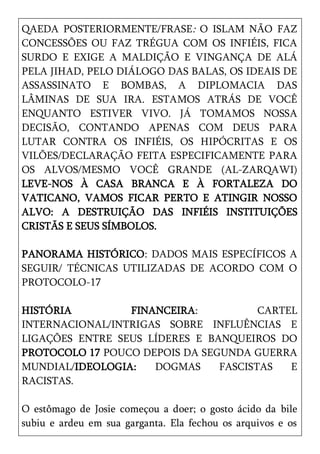 QAEDA POSTERIORMENTE/FRASE: O ISLAM NÃO FAZ
CONCESSÕES OU FAZ TRÉGUA COM OS INFIÉIS, FICA
SURDO E EXIGE A MALDIÇÃO E VINGANÇA DE ALÁ
PELA JIHAD, PELO DIÁLOGO DAS BALAS, OS IDEAIS DE
ASSASSINATO E BOMBAS, A DIPLOMACIA DAS
LÂMINAS DE SUA IRA. ESTAMOS ATRÁS DE VOCÊ
ENQUANTO ESTIVER VIVO. JÁ TOMAMOS NOSSA
DECISÃO, CONTANDO APENAS COM DEUS PARA
LUTAR CONTRA OS INFIÉIS, OS HIPÓCRITAS E OS
VILÕES/DECLARAÇÃO FEITA ESPECIFICAMENTE PARA
OS ALVOS/MESMO VOCÊ GRANDE (AL-ZARQAWI)
LEVE-NOS À CASA BRANCA E À FORTALEZA DO
VATICANO, VAMOS FICAR PERTO E ATINGIR NOSSO
ALVO: A DESTRUIÇÃO DAS INFIÉIS INSTITUIÇÕES
CRISTÃS E SEUS SÍMBOLOS.

PANORAMA HISTÓRICO: DADOS MAIS ESPECÍFICOS A
SEGUIR/ TÉCNICAS UTILIZADAS DE ACORDO COM O
PROTOCOLO-17

HISTÓRIA         FINANCEIRA:           CARTEL
INTERNACIONAL/INTRIGAS SOBRE INFLUÊNCIAS E
LIGAÇÕES ENTRE SEUS LÍDERES E BANQUEIROS DO
PROTOCOLO 17 POUCO DEPOIS DA SEGUNDA GUERRA
MUNDIAL/IDEOLOGIA:   DOGMAS     FASCISTAS   E
RACISTAS.

O estômago de Josie começou a doer; o gosto ácido da bile
subiu e ardeu em sua garganta. Ela fechou os arquivos e os
 