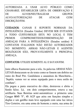 AUTORIZADA A USAR ALVO PÚBLICO COMO
CHAMARIZ. ESTABELECER LISTA DE OBSERVAÇÃO E
DE          ALVOS/NEUTRALIZAR        GRUPOS
ALVO/AUTORIZAÇÃO       DE     ATACAR   COM
DISCRIÇÃO/FIM.

CUIDADOS: CANAIS E SUPORTE NORMAIS DA
INTELIGÊNCIA (Estados Unidos) DEVEM SER EVITADOS
A TODO CUSTO/MOLES ESTÁ NO LOCAL E TEM
PRIMOS    COMPROMETIDOS/DISSEMINAÇÃO          DE
AMEAÇAS PARA A INTELIGÊNCIA (Estados unidos) E
CONTATOS ITALIANOS NÃO ESTÃO AUTORIZADOS
N O MOMENTO. ARMAS NÃO-LETAIS E AGENTES
BIOLÓGICOS SÃO, PROVAVELMENTE A PRINCIPAL
AMEAÇA.

CONTATOS: UTILIZE SOMENTE AL E SAYAN/FIM.

Josie olhava fixamente para a tela. As palavras ARMAS NÃO-
LETAIS destacaram-se do texto como se fossem um defeito no
rosto do Brad Pitt. Candidatos a assassinos da Manchúria...
"bopkis, vamos ver se estou equipada para o meu estilo de
combate".
Ela pegou a pasta executiva do chão, destravou e abriu o
fundo falso. Lá, em dois compartimentos, estava a sua
artilharia. Suas Berettas semi-automáticas: a primeira uma
Cougar 8045 "F", 45 ACP que atira em funções simples e
duplas e um gatilho mais leve equipado com uma luz tática
Tiro-Certeiro, era uma arma de homem; a outra, sua arma de
 