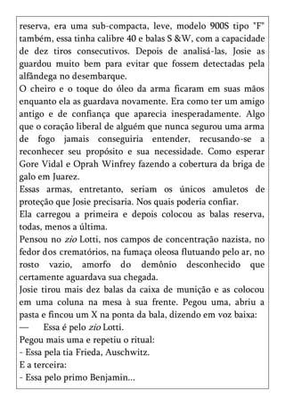 reserva, era uma sub-compacta, leve, modelo 900S tipo "F"
também, essa tinha calibre 40 e balas S &W, com a capacidade
de dez tiros consecutivos. Depois de analisá-las, Josie as
guardou muito bem para evitar que fossem detectadas pela
alfândega no desembarque.
O cheiro e o toque do óleo da arma ficaram em suas mãos
enquanto ela as guardava novamente. Era como ter um amigo
antigo e de confiança que aparecia inesperadamente. Algo
que o coração liberal de alguém que nunca segurou uma arma
de fogo jamais conseguiria entender, recusando-se a
reconhecer seu propósito e sua necessidade. Como esperar
Gore Vidal e Oprah Winfrey fazendo a cobertura da briga de
galo em Juarez.
Essas armas, entretanto, seriam os únicos amuletos de
proteção que Josie precisaria. Nos quais poderia confiar.
Ela carregou a primeira e depois colocou as balas reserva,
todas, menos a última.
Pensou no zio Lotti, nos campos de concentração nazista, no
fedor dos crematórios, na fumaça oleosa flutuando pelo ar, no
rosto vazio, amorfo do demônio desconhecido que
certamente aguardava sua chegada.
Josie tirou mais dez balas da caixa de munição e as colocou
em uma coluna na mesa à sua frente. Pegou uma, abriu a
pasta e fincou um X na ponta da bala, dizendo em voz baixa:
—      Essa é pelo zio Lotti.
Pegou mais uma e repetiu o ritual:
- Essa pela tia Frieda, Auschwitz.
E a terceira:
- Essa pelo primo Benjamin...
 